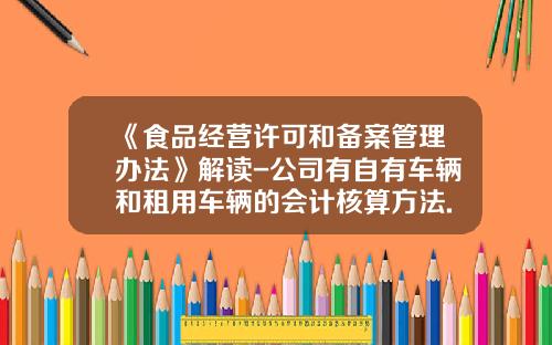 《食品经营许可和备案管理办法》解读-公司有自有车辆和租用车辆的会计核算方法.