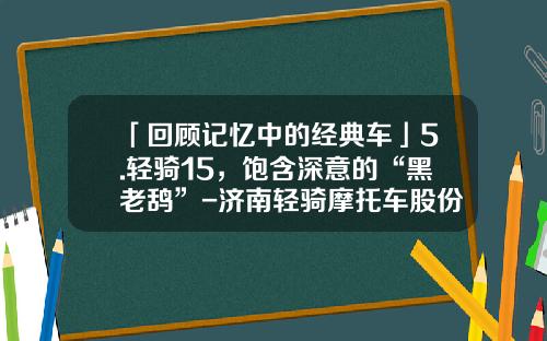 「回顾记忆中的经典车」5.轻骑15，饱含深意的“黑老鸹”-济南轻骑摩托车股份有限公司.