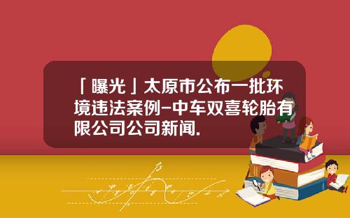 「曝光」太原市公布一批环境违法案例-中车双喜轮胎有限公司公司新闻.
