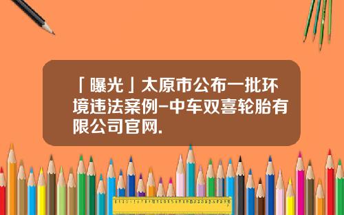 「曝光」太原市公布一批环境违法案例-中车双喜轮胎有限公司官网.