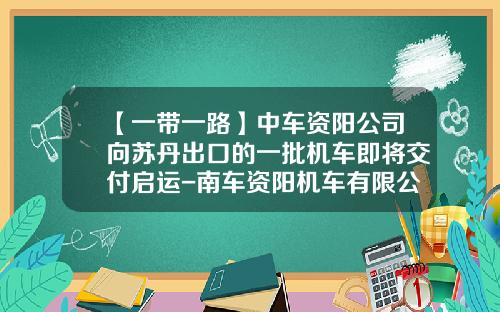 【一带一路】中车资阳公司向苏丹出口的一批机车即将交付启运-南车资阳机车有限公司总经理.