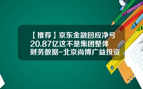 【推荐】京东金融回应净亏20.87亿这不是集团整体财务数据-北京尚博广益投资管理有限公司
