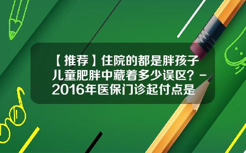 【推荐】住院的都是胖孩子儿童肥胖中藏着多少误区？-2016年医保门诊起付点是多少钱