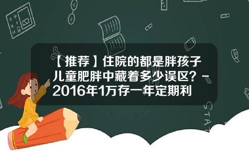 【推荐】住院的都是胖孩子儿童肥胖中藏着多少误区？-2016年1万存一年定期利息多少