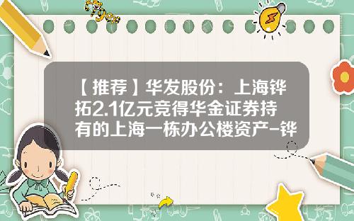 【推荐】华发股份：上海铧拓2.1亿元竞得华金证券持有的上海一栋办公楼资产-铧鹏置业有限公司
