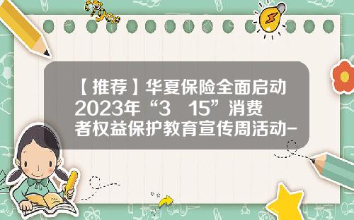 【推荐】华夏保险全面启动2023年“3•15”消费者权益保护教育宣传周活动-保险公司3月企划奖励方案