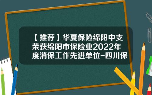 【推荐】华夏保险绵阳中支荣获绵阳市保险业2022年度消保工作先进单位-四川保险公司排名