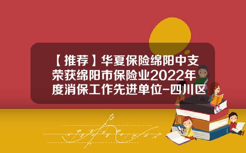 【推荐】华夏保险绵阳中支荣获绵阳市保险业2022年度消保工作先进单位-四川区域保险代理公司排名