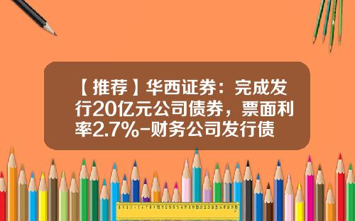 【推荐】华西证券：完成发行20亿元公司债券，票面利率2.7%-财务公司发行债券