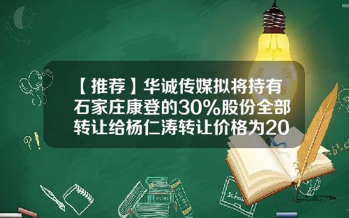 【推荐】华诚传媒拟将持有石家庄康登的30%股份全部转让给杨仁涛转让价格为2000元-公司30%股分