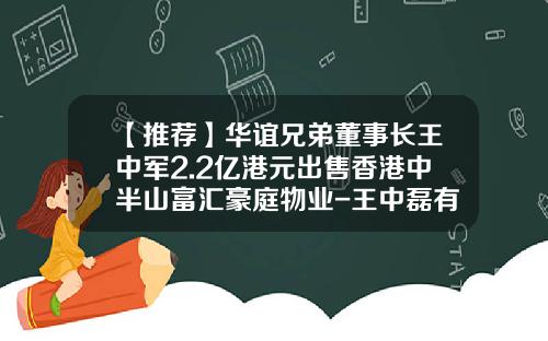 【推荐】华谊兄弟董事长王中军2.2亿港元出售香港中半山富汇豪庭物业-王中磊有多少股份
