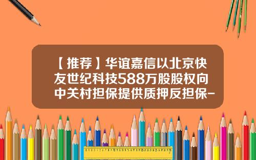 【推荐】华谊嘉信以北京快友世纪科技588万股股权向中关村担保提供质押反担保-北京快友世纪科技股份有限公司