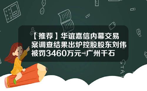 【推荐】华谊嘉信内幕交易案调查结果出炉控股股东刘伟被罚3460万元-广州千石资产公司新闻
