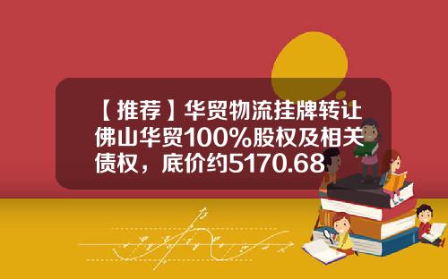 【推荐】华贸物流挂牌转让佛山华贸100%股权及相关债权，底价约5170.68万元-港中旅华贸国际货运代理有限公司