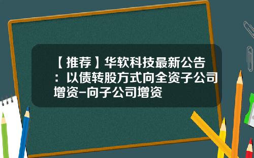 【推荐】华软科技最新公告：以债转股方式向全资子公司增资-向子公司增资
