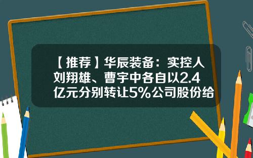 【推荐】华辰装备：实控人刘翔雄、曹宇中各自以2.4亿元分别转让5%公司股份给冯果、海南信唐-上市公司实际控制人为合伙企业