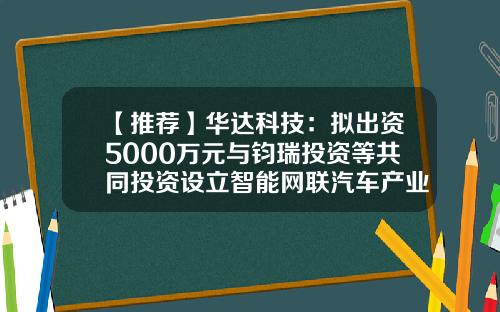 【推荐】华达科技：拟出资5000万元与钧瑞投资等共同投资设立智能网联汽车产业基金-华达基金
