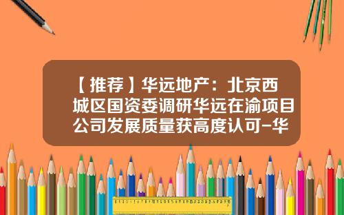【推荐】华远地产：北京西城区国资委调研华远在渝项目公司发展质量获高度认可-华远地产股份有限公司董事长