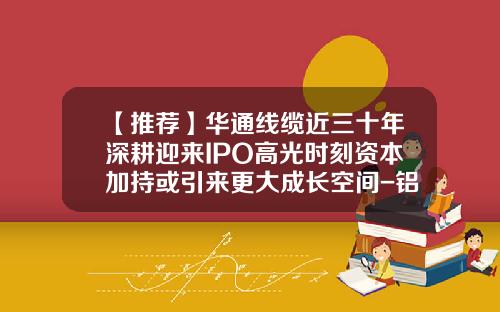 【推荐】华通线缆近三十年深耕迎来IPO高光时刻资本加持或引来更大成长空间-铝合金电缆上市公司