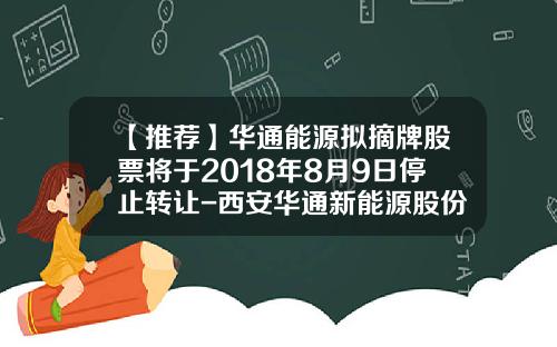 【推荐】华通能源拟摘牌股票将于2018年8月9日停止转让-西安华通新能源股份有限公司