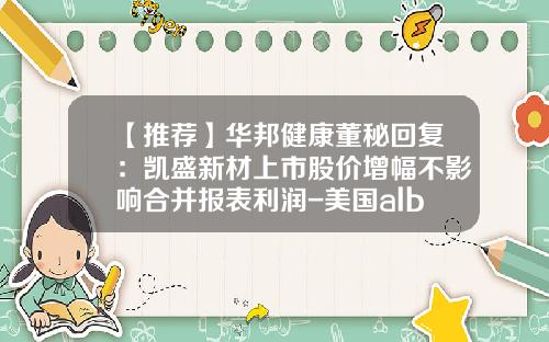 【推荐】华邦健康董秘回复：凯盛新材上市股价增幅不影响合并报表利润-美国albaugh公司