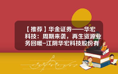 【推荐】华金证券——华宏科技：周期来袭，再生资源业务回暖-江阴华宏科技股份有限公司