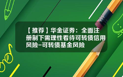 【推荐】华金证券：全面注册制下需理性看待可转债信用风险-可转债基金风险