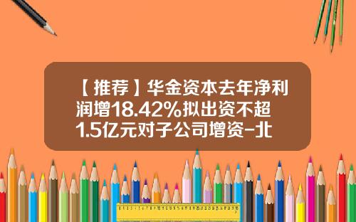 【推荐】华金资本去年净利润增18.42%拟出资不超1.5亿元对子公司增资-北京华金基金