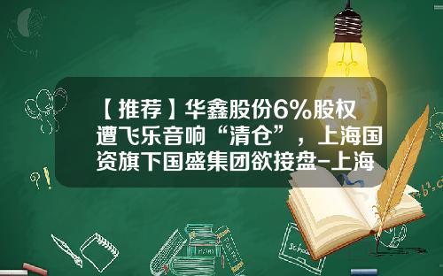 【推荐】华鑫股份6%股权遭飞乐音响“清仓”，上海国资旗下国盛集团欲接盘-上海飞乐音响股份公司