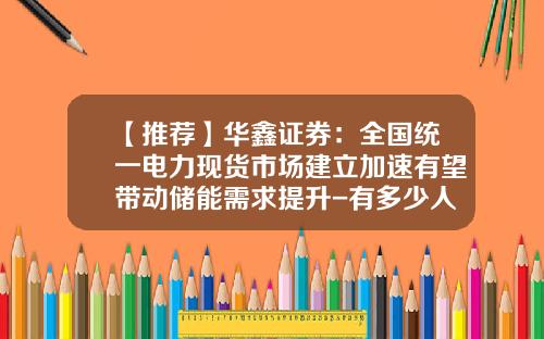 【推荐】华鑫证券：全国统一电力现货市场建立加速有望带动储能需求提升-有多少人投资现货