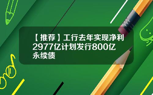 【推荐】工行去年实现净利2977亿计划发行800亿永续债