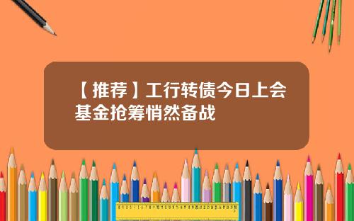 【推荐】工行转债今日上会基金抢筹悄然备战