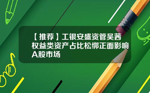 【推荐】工银安盛资管吴茜权益类资产占比松绑正面影响A股市场