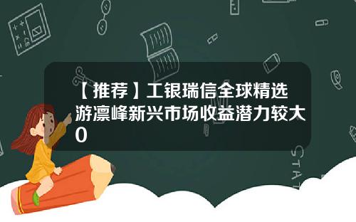 【推荐】工银瑞信全球精选游凛峰新兴市场收益潜力较大0