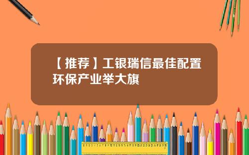 【推荐】工银瑞信最佳配置环保产业举大旗