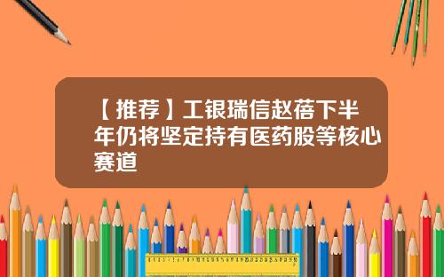 【推荐】工银瑞信赵蓓下半年仍将坚定持有医药股等核心赛道