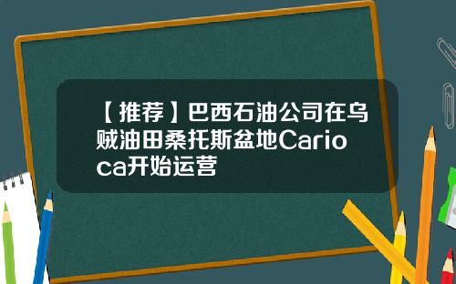【推荐】巴西石油公司在乌贼油田桑托斯盆地Carioca开始运营