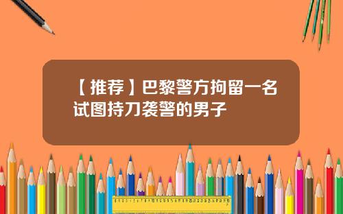 【推荐】巴黎警方拘留一名试图持刀袭警的男子