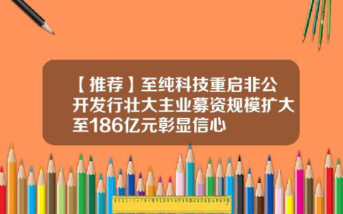 【推荐】至纯科技重启非公开发行壮大主业募资规模扩大至186亿元彰显信心