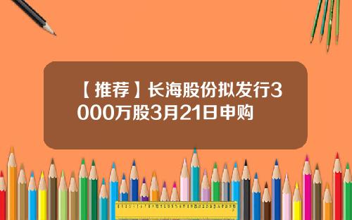 【推荐】长海股份拟发行3000万股3月21日申购