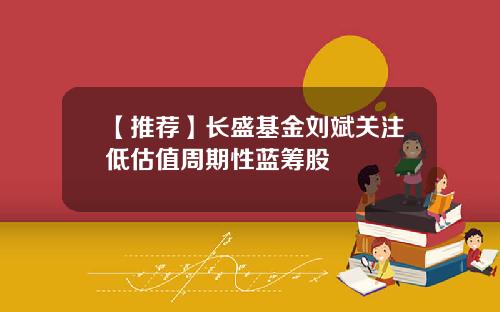 【推荐】长盛基金刘斌关注低估值周期性蓝筹股
