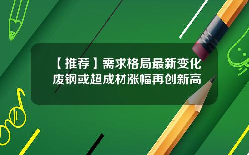 【推荐】需求格局最新变化废钢或超成材涨幅再创新高