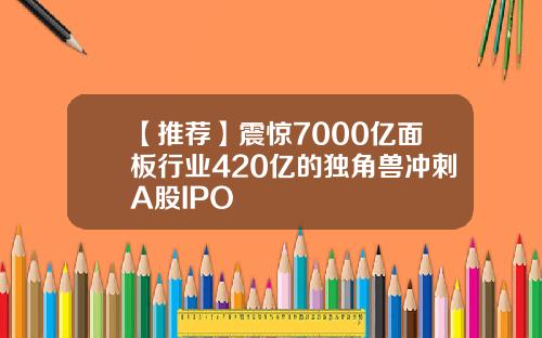 【推荐】震惊7000亿面板行业420亿的独角兽冲刺A股IPO