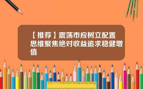【推荐】震荡市应树立配置思维聚焦绝对收益追求稳健增值