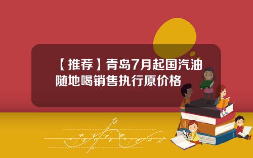 【推荐】青岛7月起国汽油随地喝销售执行原价格
