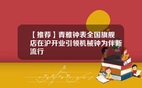 【推荐】青雅钟表全国旗舰店在沪开业引领机械钟为伴新流行