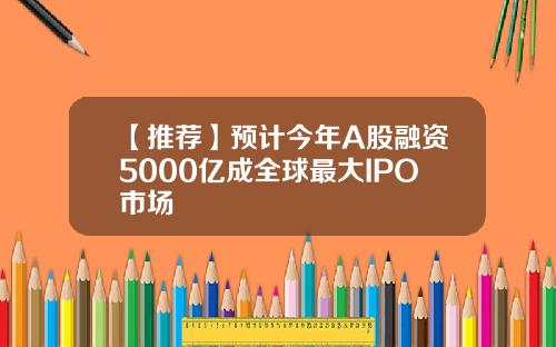 【推荐】预计今年A股融资5000亿成全球最大IPO市场