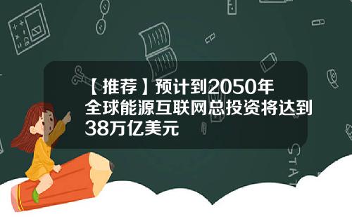 【推荐】预计到2050年全球能源互联网总投资将达到38万亿美元