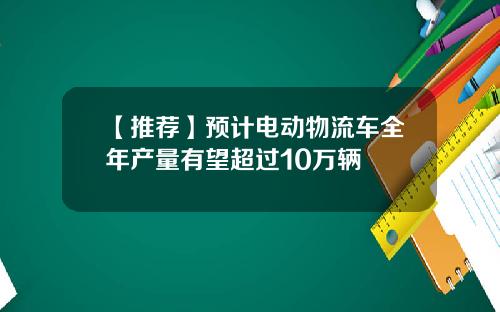 【推荐】预计电动物流车全年产量有望超过10万辆