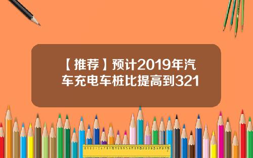 【推荐】预计2019年汽车充电车桩比提高到321